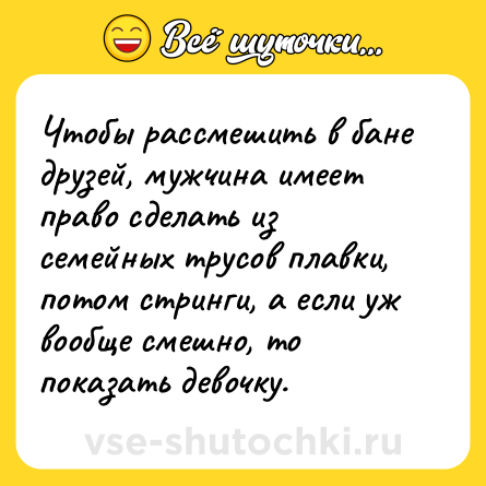 Шутка: Чтобы рассмешить в бане друзей, мужчина имеет право сделать из семейных трусов плавки, потом стринги, а если уж вообще смешно, то показать девочку.