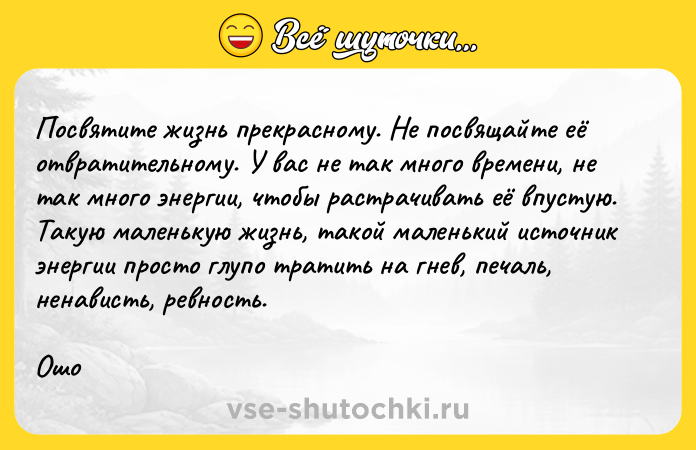 Цитата: Посвятите жизнь прекрасному. Не посвящайте её отвратительному. У вас не так много времени, не так много энергии, чтобы растрачивать её впустую. Такую маленькую жизнь, такой маленький источник энергии просто глупо тратить на гнев, печаль, ненависть, ревность.Ошо
