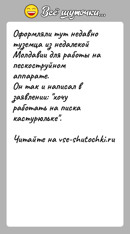 История: Оформляли тут недавно туземца из недалекой Молдавии для работы на пескоструйном аппарате.Он так и написал в заявлении: хочу работать на