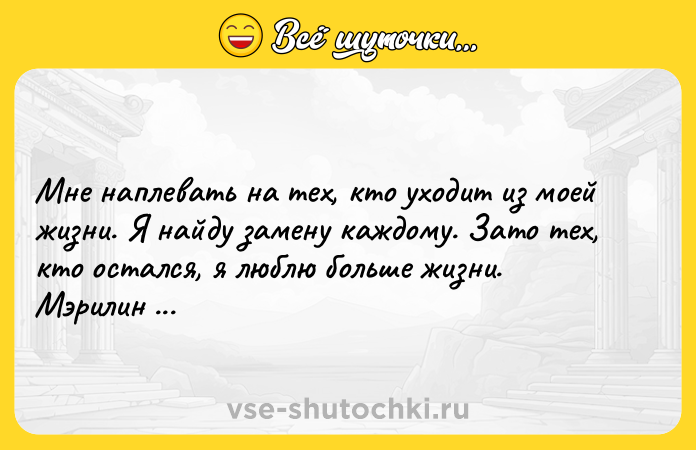 Цитата: Мне наплевать на тех, кто уходит из моей жизни. Я найду замену каждому. Зато тех, кто остался, я люблю больше жизни. Мэрилин Монро