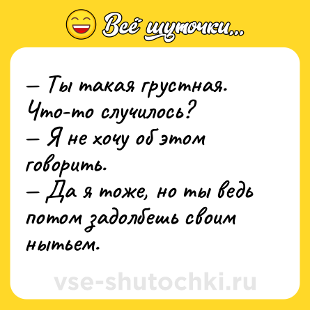 Шутка: — Ты такая грустная. Что-то случилось?<br>— Я не хочу об этом говорить.<br>— Да я тоже, но ты ведь потом задолбешь своим нытьем.