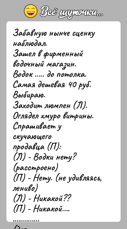 История: Забавную нынче сценку наблюдал.Зашел в фирменный водочный магазин.Водок ..... до потолка. Самая дешевая 40 руб.Выбираю.Заходит люмпен (Л). Оглядел хмуро витрины.