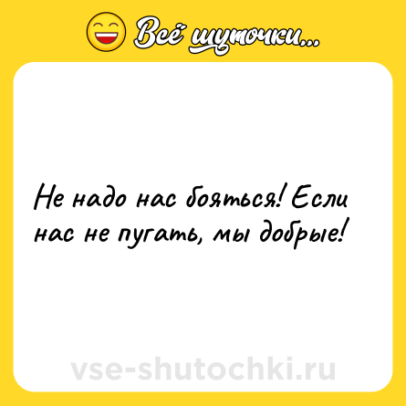 Шутка: Не надо нас бояться! Если нас не пугать, мы добрые!