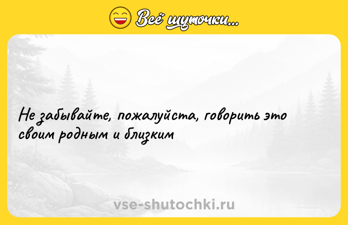 Цитата: Не забывайте, пожалуйста, говорить это своим родным и близким