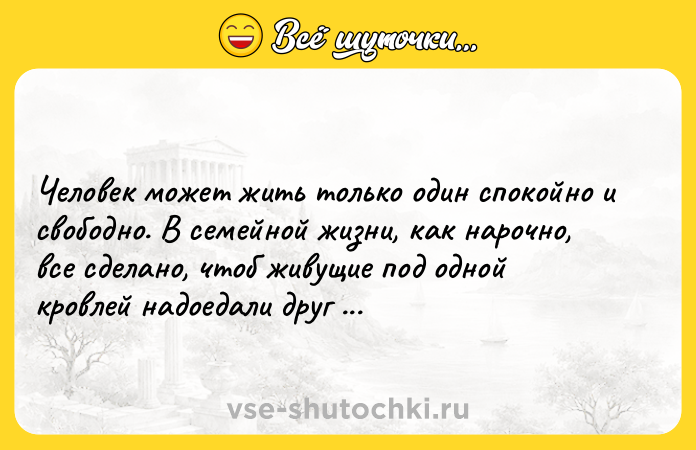 Цитата: Человек может жить только один спокойно и свободно. В семейной жизни, как нарочно, все сделано, чтоб живущие под одной кровлей надоедали друг другу.Александр Герцен Кто виноват