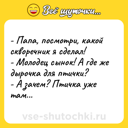 Шутка: - Папа, посмотри, какой скворечник я сделал!<br>- Молодец сынок! А где же дырочка для птички?<br>- А зачем? Птичка уже там...