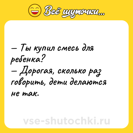 Шутка: — Ты купил смесь для ребенка?<br>— Дорогая, сколько раз говорить, дети делаются не так.