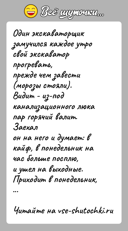 История: Один экскаваторщик замучился каждое утро свой экскаватор прогревать,прежде чем завести (морозы стояли).Видит - из-под канализационного люка пар горячий валит. Заехалон