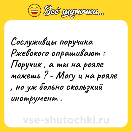 Шутка: Сослуживцы поручика Ржевского спрашивают : Поручик , а ты на рояле можешь ? - Могу и на рояле , но уж больно скользкий инструмент .