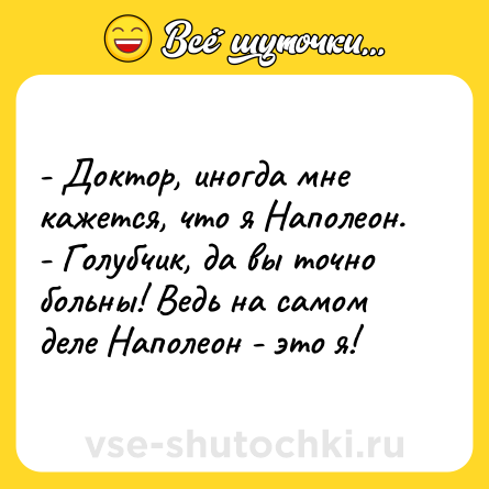 Шутка: - Доктор, иногда мне кажется, что я Наполеон.<br>- Голубчик, да вы точно больны! Ведь на самом деле Наполеон - это я!