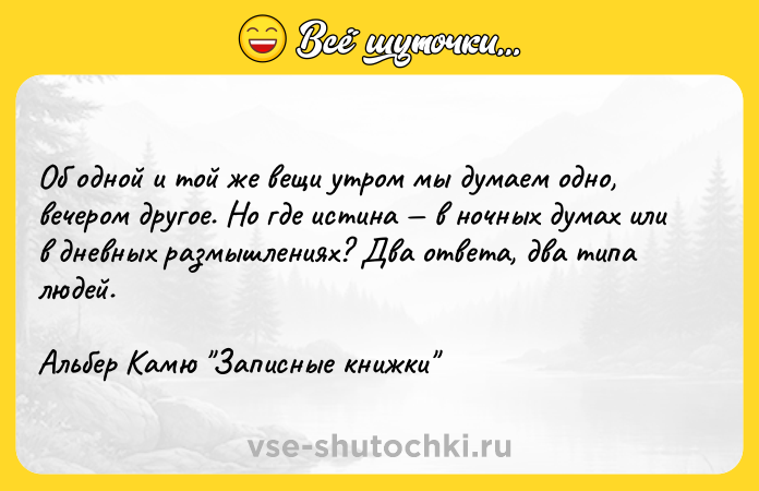 Цитата: Об одной и той же вещи утром мы думаем одно, вечером другое. Но где истина в ночных думах или в дневных размышлениях? Два ответа, два типа людей.Альбер Камю Записные книжки