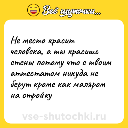 Шутка: Не место красит человека, а ты красишь стены потому что с твоим аттестатом никуда не берут кроме как маляром на стройку
