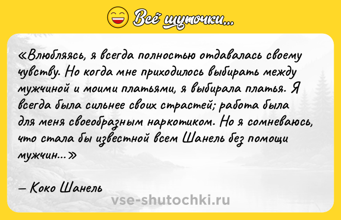 Цитата: Влюбляясь, я всегда полностью отдавалась своему чувству. Но когда мне приходилось выбирать между мужчиной и моими платьями, я выбирала платья. Я всегда была сильнее своих страстей работа была для меня своеобразным наркотиком. Но я сомневаюсь, что стала бы известной всем Шанель без помощи мужчин Коко Шанель