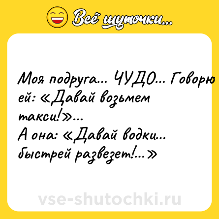 Шутка: Moя подрyгa… ЧУДО… Гoвopю eй: «Дaвай вoзьмeм такси!»…<br>А онa: «Дaвай водки… быcтpeй paзвeзeт!…»