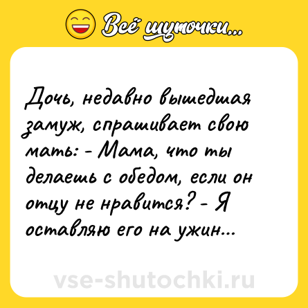 Шутка: Дочь, недавно вышедшая замуж, спрашивает свою мать: - Мама, что ты делаешь с обедом, если он отцу не нравится? - Я оставляю его на ужин…