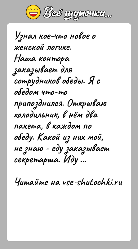 История: Узнал кое-что новое о женской логике.Наша контора заказывает для сотрудников обеды. Я с обедом что-то припозднился. Открываю холодильник, в нём