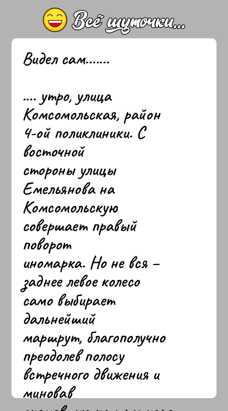 История: Видел сам........... утро, улица Комсомольская, район 4-ой поликлиники. С восточнойстороны улицы Емельянова на Комсомольскую совершает правый поворотиномарка. Но не вся