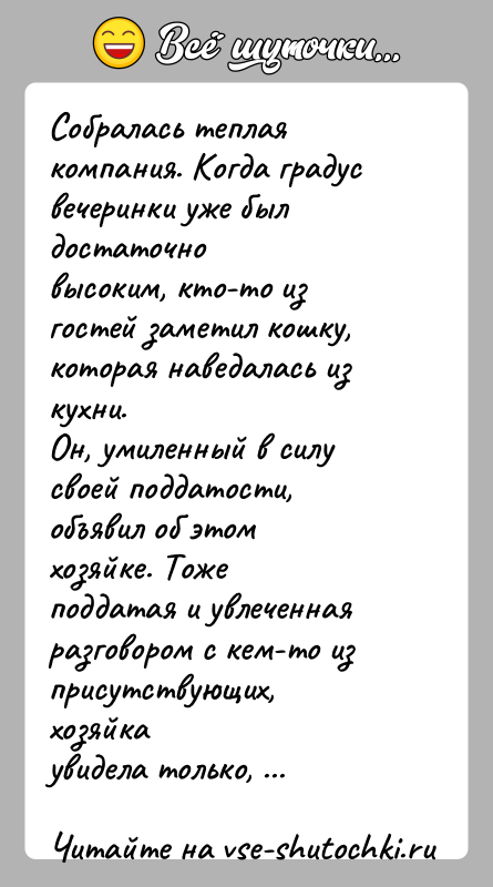 История: Собралась теплая компания. Когда градус вечеринки уже был достаточновысоким, кто-то из гостей заметил кошку, которая наведалась из кухни.Он, умиленный в