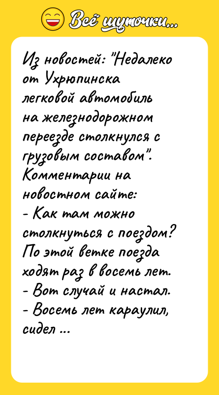 Шутка: Из новостей: Недалеко от Ухрюпинска легковой автомобиль на железнодорожном переезде столкнулся с грузовым составом .Комментарии на новостном сайте:- Как там можно столкнуться с поездом? По этой ветке поезда ходят раз в восемь лет.- Вот случай и настал.- Восемь лет караулил, сидел в засаде.