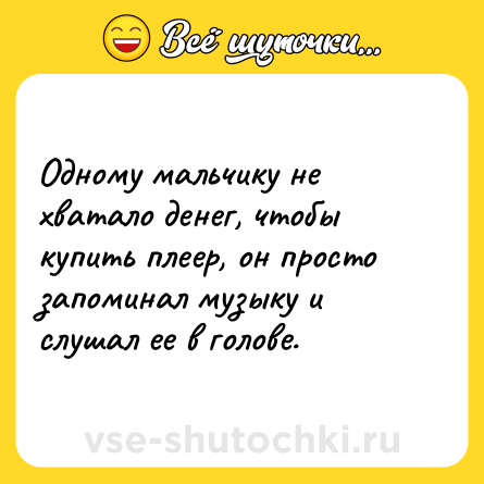 Шутка: Одному мальчику не хватало денег, чтобы купить плеер, он просто запоминал музыку и слушал ее в голове.