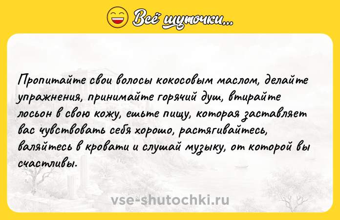 Цитата: Пропитайте свои волосы кокосовым маслом, делайте упражнения, принимайте горячий душ, втирайте лосьон в свою кожу, ешьте пищу, которая заставляет вас чувствовать себя хорошо, растягивайтесь, валяйтесь в кровати и слушай музыку, от которой вы счастливы.