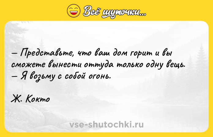 Цитата: Представьте, что ваш дом горит и вы сможете вынести оттуда только одну вещь. Я возьму с собой огонь. Ж. Кокто