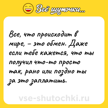 Шутка: Все, что происходит в мире, – это обмен. Даже если тебе кажется, что ты получил что-то просто так, рано или поздно ты за это заплатишь.