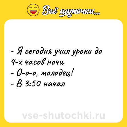Шутка: - Я сегодня учил уроки до 4-х часов ночи. <br>- О-о-о, молодец! <br>- В 3:50 начал