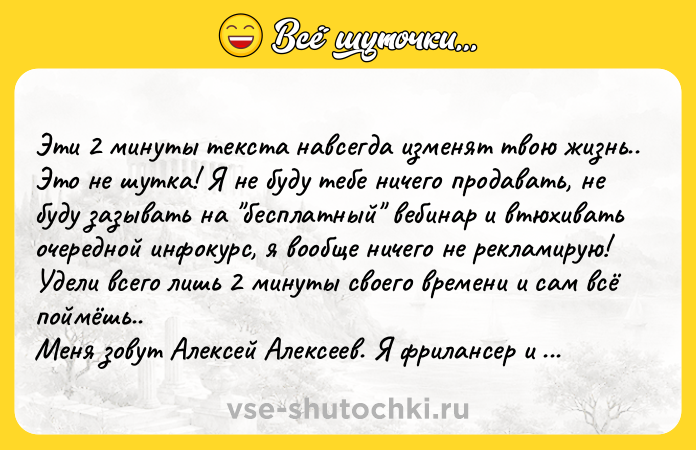 Цитата: Эти 2 минуты текста навсегда изменят твою жизнь.. Это не шутка! Я не буду тебе ничего продавать, не буду зазывать на бесплатный вебинар и втюхивать очередной инфокурс, я вообще ничего не рекламирую! Удели всего лишь 2 минуты своего времени и сам всё поймёшь.. Меня зовут Алексей Алексеев. Я фрилансер и начинающий инвестор. Более десяти лет программирую, последние 6 лет исключи
