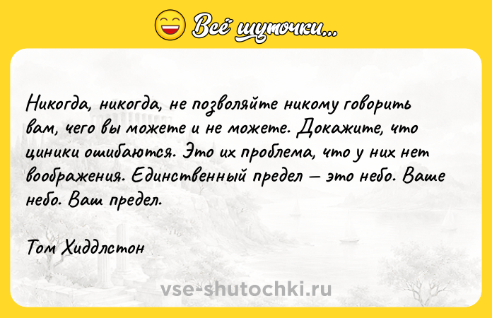 Цитата: Никогда, никогда, не позволяйте никому говорить вам, чего вы можете и не можете. Докажите, что циники ошибаются. Это их проблема, что у них нет воображения. Единственный предел это небо. Ваше небо. Ваш предел.Том Хиддлстон