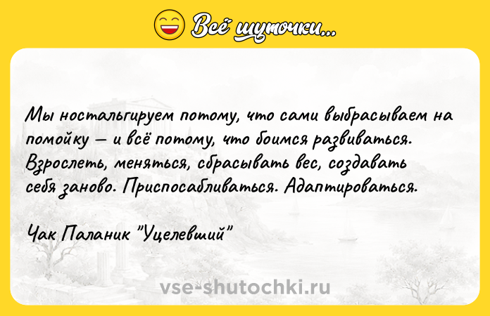 Цитата: Мы ностальгируем потому, что сами выбрасываем на помойку и всё потому, что боимся развиваться. Взрослеть, меняться, сбрасывать вес, создавать себя заново. Приспосабливаться. Адаптироваться. Чак Паланик Уцелевший