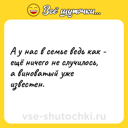 Шутка: А у нас в семье ведь как - ещё ничего не случилось, а виноватый уже известен.