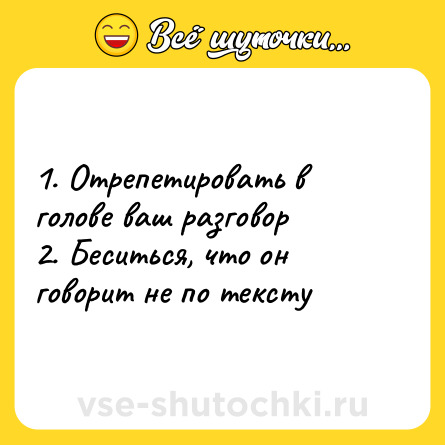 Шутка: 1. Отрепетировать в голове ваш разговор<br>2. Беситься, что он говорит не по тексту
