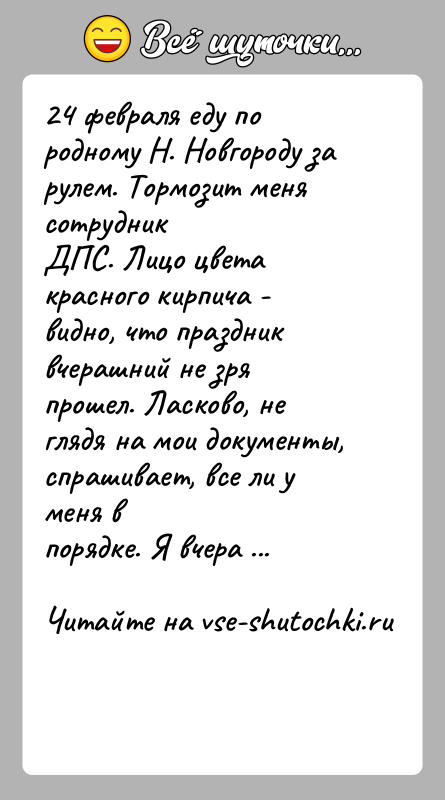 История: 24 февраля еду по родному Н. Новгороду за рулем. Тормозит меня сотрудникДПС. Лицо цвета красного кирпича - видно, что праздник
