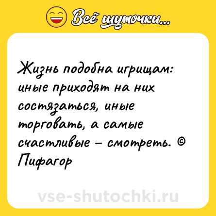 Шутка: Жизнь подобна игрищам: иные приходят на них состязаться, иные торговать, а самые счастливые – смотреть. © Пифагор