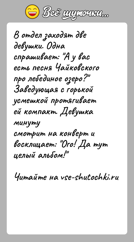 История: В отдел заходят две девушки. Одна спрашивает: А у вас есть песня Чайковского про лебединое озеро? Заведующая с горькой усмешкой протягивает