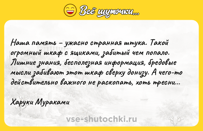 Цитата: Наша память ужасно странная штука. Такой огромный шкаф с ящиками, забитый чем попало. Лишние знания, бесполезная информация, бредовые мысли забивают этот шкаф сверху донизу. А чего-то действительно важного не раскопать, хоть тресни Харуки Мураками