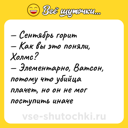 Шутка: — Сентябрь горит <br>— Как вы это поняли, Холмс? <br>— Элементарно, Ватсон, потому что убийца плачет, но он не мог поступить иначе