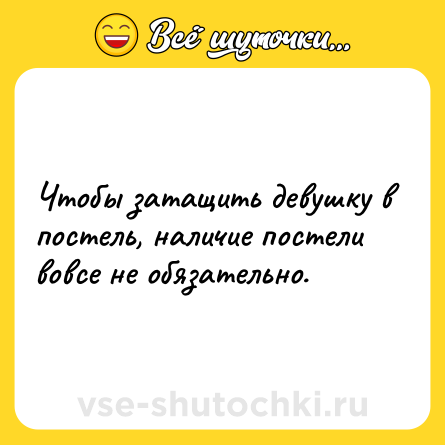 Шутка: Чтобы затащить девушку в постель, наличие постели вовсе не обязательно.