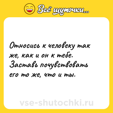 Шутка: Отнoсись к человеку так же, как и он к тебе.  <br>Заставь почувствовать его то же, что и ты.