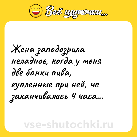 Шутка: Жена заподозрила неладное, когда у меня две банки пива, купленные при ней, не заканчивались 4 часа...