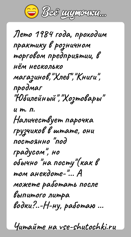 История: Лето 1984 года, проходим практику в розничном торговом предприятии, внём несколько магазинов, Хлеб , Книги , продмаг Юбилейный , Хозтовары и т. п.Наличествует парочка грузчиков в штате,