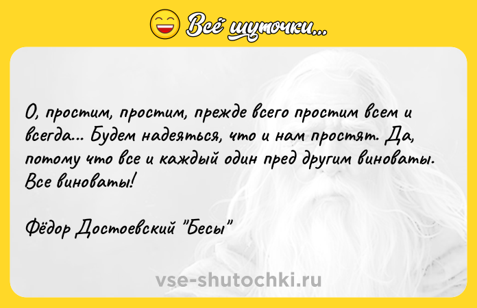 Цитата: О, простим, простим, прежде всего простим всем и всегда... Будем надеяться, что и нам простят. Да, потому что все и каждый один пред другим виноваты. Все виноваты!Фёдор Достоевский Бесы