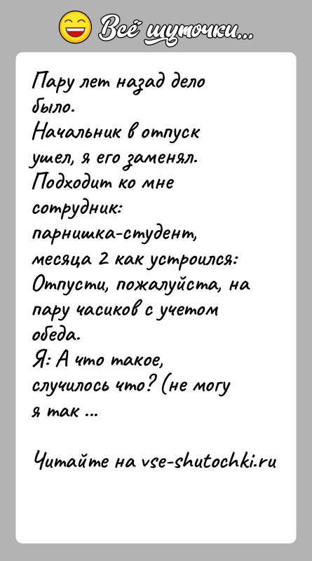 История: Пару лет назад дело было.Начальник в отпуск ушел, я его заменял.Подходит ко мне сотрудник: парнишка-студент, месяца 2 как устроился: