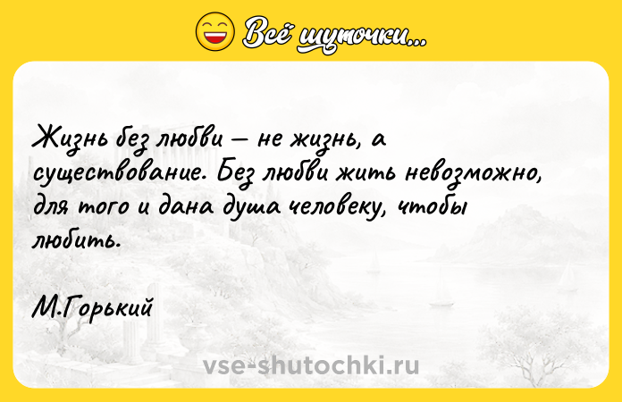 Цитата: Жизнь без любви не жизнь, а существование. Без любви жить невозможно, для того и дана душа человеку, чтобы любить. М.Горький