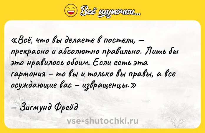 Цитата: Всё, что вы делаете в постели, прекрасно и абсолютно правильно. Лишь бы это нравилось обоим. Если есть эта гармония то вы и только вы правы, а все осуждающие вас извращенцы.Зигмунд Фрейд