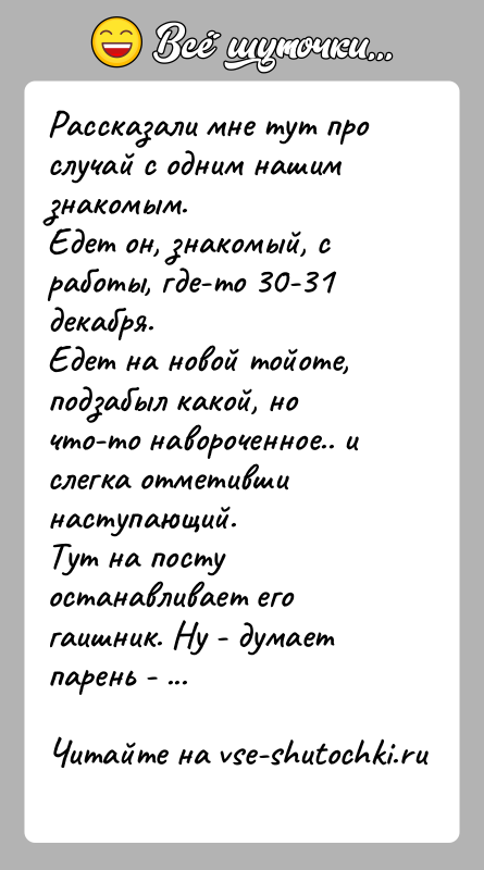 История: Рассказали мне тут про случай с одним нашим знакомым.Едет он, знакомый, с работы, где-то 30-31 декабря.Едет на новой тойоте, подзабыл