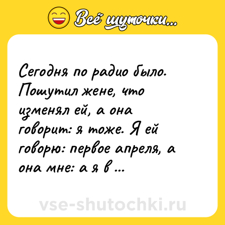 Шутка: Сегодня по радио было. Пошутил жене, что изменял ей, а она говорит: я тоже. Я ей говорю: первое апреля, а она мне: а я в августе.