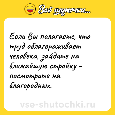 Шутка: Если Вы полагаете, что труд облагораживает человека, зайдите на ближайшую стройку - посмотрите на благородных.