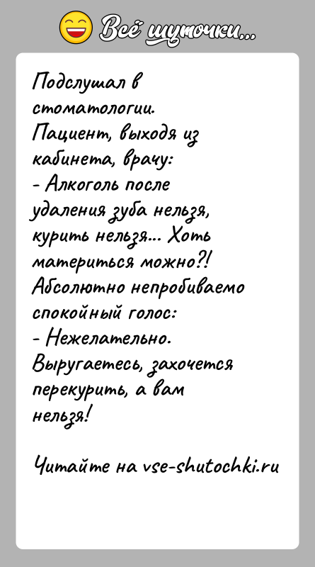 История: Подслушал в стоматологии.Пациент, выходя из кабинета, врачу:- Алкоголь после удаления зуба нельзя, курить нельзя... Хоть материться можно?!Абсолютно непробиваемо спокойный голос:-